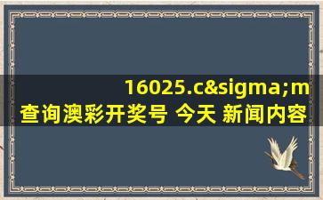 16025.cσm查询澳彩开奖号 今天 新闻内容